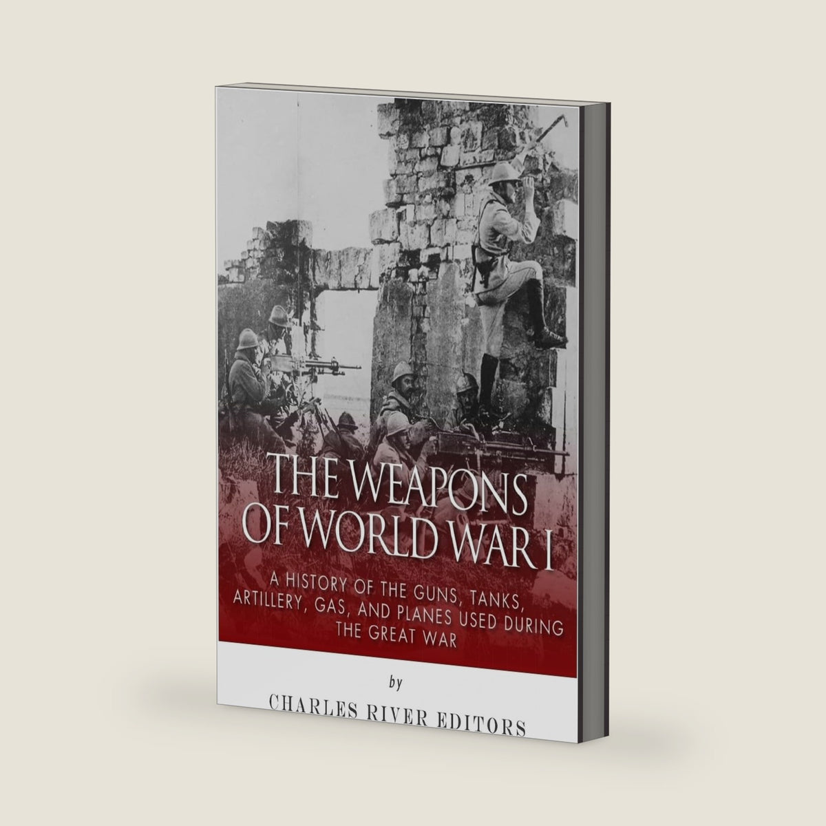 The Weapons of World War I: A History of the Guns, Tanks, Artillery, Gas, and Planes Used during the Great War by Charles River Editors