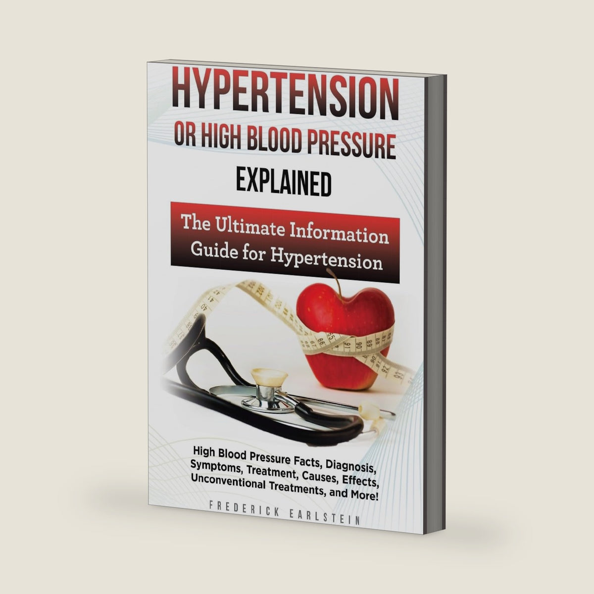 Hypertension Or High Blood Pressure Explained: High Blood Pressure Facts, Diagnosis, Symptoms, Treatment, Causes, Effects, Unconventional Treatments, and More! The Ultimate Information Guide by Frederick Earlstein
