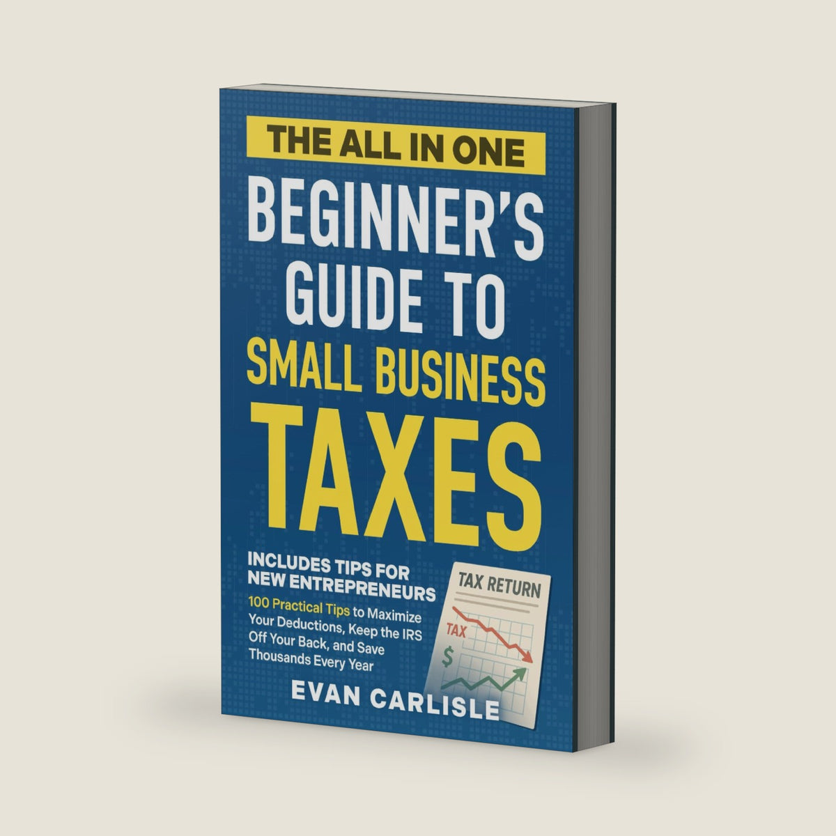 The All In One Beginner's Guide to Small Business Taxes: 100 Practical Tips to Maximize Your Deductions, Keep the IRS Off Your Back, and Save Thousands Every Year by Evan Carlisle