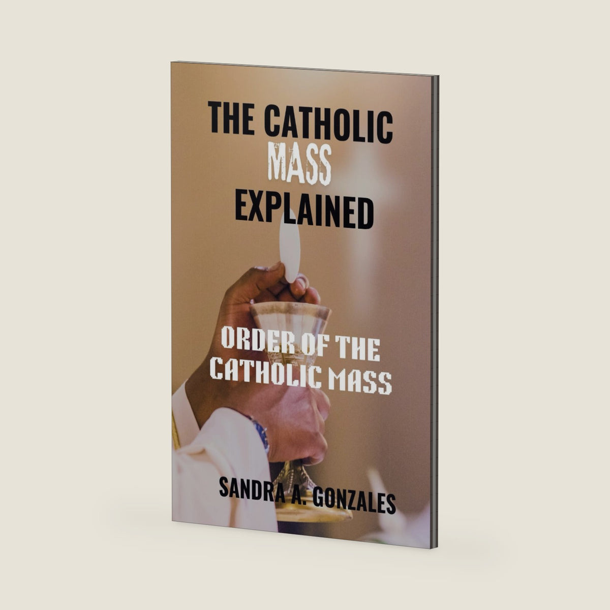 THE CATHOLIC MASS EXPLAINED: Order of the holy Mass by SANDRA A. GONZALES