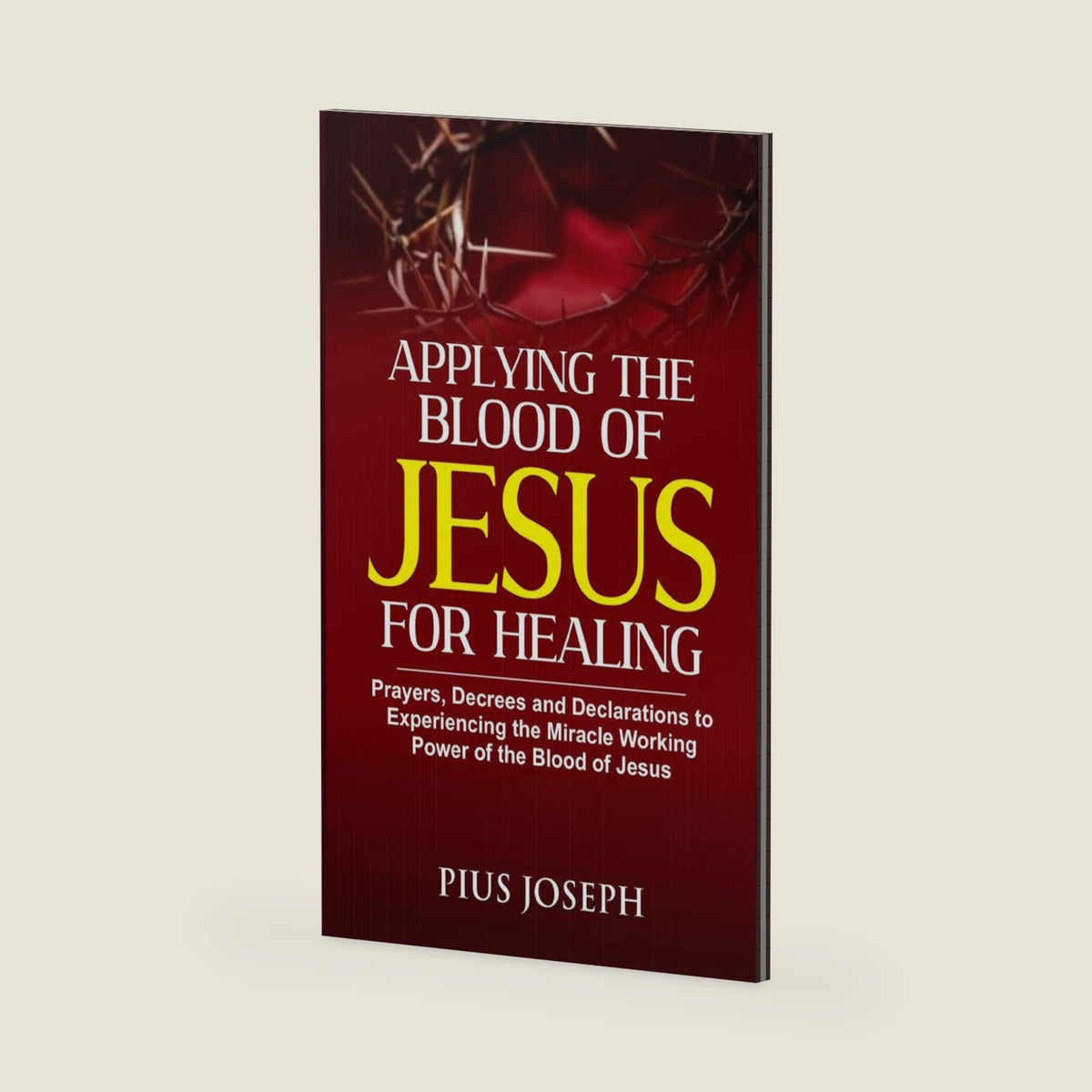 Applying the Blood of Jesus for Healing: Prayers, Decrees and Declarations to Experiencing the Miracle Working Power of the Blood of Jesus by Pius Joseph