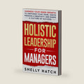 Holistic Leadership for Managers: Harness Your Inner Growth to Empower Your Team, Ignite Passion and Creativity, and Shape a Culture of Success by Shelly Hatch